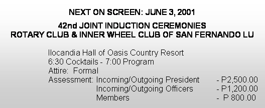 Text Box: NEXT ON SCREEN: JUNE 3, 200142nd JOINT INDUCTION CEREMONIESROTARY CLUB & INNER WHEEL CLUB OF SAN FERNANDO LU Ilocandia Hall of Oasis Country Resort 6:30 Cocktails - 7:00 Program Attire:  Formal Assessment:	Incoming/Outgoing President 	- P2,500.00                   	Incoming/Outgoing Officers   	- P1,200.00			Members                                	-  P 800.00 