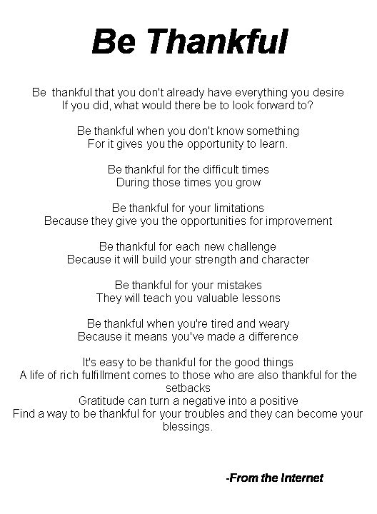 Text Box: Be Thankful Be  thankful that you don't already have everything you desire If you did, what would there be to look forward to? Be thankful when you don't know something For it gives you the opportunity to learn. Be thankful for the difficult times During those times you grow Be thankful for your limitations Because they give you the opportunities for improvement Be thankful for each new challenge Because it will build your strength and character Be thankful for your mistakes They will teach you valuable lessons Be thankful when you're tired and weary Because it means you've made a difference It's easy to be thankful for the good things A life of rich fulfillment comes to those who are also thankful for the setbacks Gratitude can turn a negative into a positive Find a way to be thankful for your troubles and they can become your blessings. 					-From the Internet 
